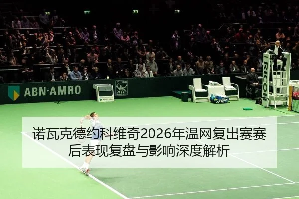 诺瓦克德约科维奇2026年温网复出赛赛后表现复盘与影响深度解析